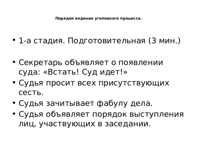   Порядок ведения уголовного процесса.    1-а стадия. Подготовительная (3 мин.) Секретарь объявляет о появлении суда: «Встать! Суд идет!» Судья просит всех присутствующих сесть. Судья зачитывает фабулу дела. Судья объявляет порядок выступления лиц, участвующих в заседании. 