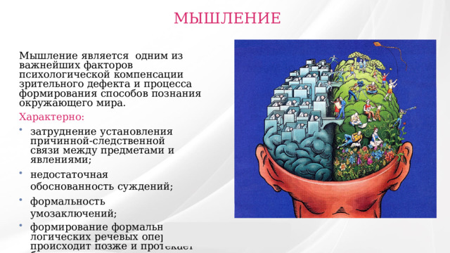  МЫШЛЕНИЕ Мышление  является  одним из  важнейших  факторов  психологической  компенсации  зрительного  дефекта  и  процесса  формирования  способов  познания  окружающего  мира. Характерно: затруднение  установления  причинной-следственной  связи  между  предметами  и  явлениями; недостаточная  обоснованность  суждений; формальность  умозаключений; формирование  формально-логических  речевых  операций  происходит  позже  и  протекает  более  длительное  время. 