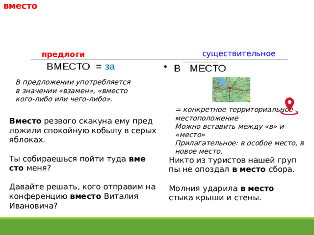 вместо существительное предлоги В пред­ло­же­нии упо­треб­ля­ет­ся в зна­че­нии «вза­мен», «вме­сто кого-либо или чего-либо». = конкретное территориальное местоположение Можно вставить между «в» и «место» Прилагательное: в осо­бое место, в новое место. Вместо рез­во­го ска­ку­на ему пред­ло­жи­ли спо­кой­ную кобы­лу в серых яблоках. Ты соби­ра­ешь­ся пой­ти туда вме­сто  меня? Давайте решать, кого отпра­вим на кон­фе­рен­цию вме­сто Виталия Ивановича? Никто из тури­стов нашей груп­пы не опоз­дал в место сбо­ра. Молния ударила в место стыка крыши и стены. 