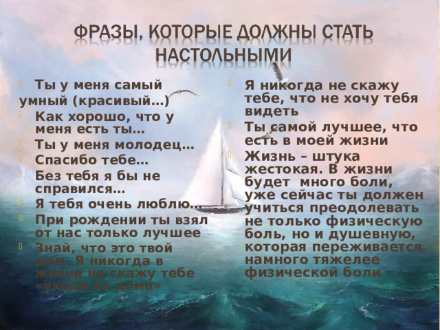 Ты у меня самый Я никогда не скажу тебе, что не хочу тебя видеть Ты самой лучшее, что есть в моей жизни Жизнь – штука жестокая. В жизни будет много боли, уже сейчас ты должен учиться преодолевать не только физическую боль, но и душевную, которая переживается намного тяжелее физической боли  умный (красивый…) Как хорошо, что у меня есть ты… Ты у меня молодец… Спасибо тебе… Без тебя я бы не справился… Я тебя очень люблю… При рождении ты взял от нас только лучшее Знай, что это твой дом. Я никогда в жизни не скажу тебе «уходи из дома»    