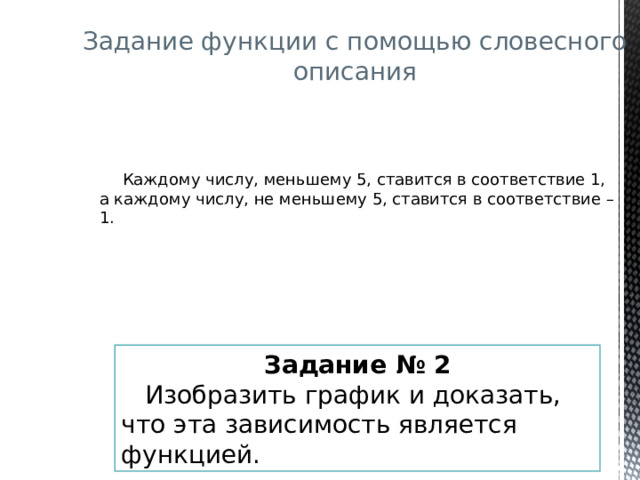 Задание функции с помощью словесного описания  Каждому числу, меньшему 5, ставится в соответствие 1, а каждому числу, не меньшему 5, ставится в соответствие – 1. Задание  № 2  Изобразить график и доказать, что эта зависимость является функцией.  