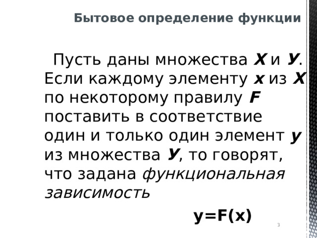 Бытовое определение функции  Пусть даны множества Х и У . Если каждому элементу х из Х по некоторому правилу F поставить в соответствие один и только один элемент у из множества У , то говорят, что задана функциональная зависимость  у= F(x)   