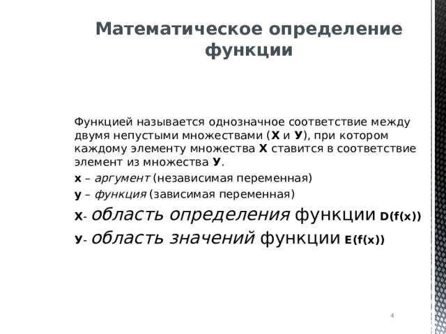 Математическое определение функции Функцией называется однозначное соответствие между двумя непустыми множествами ( Х и У ), при котором каждому элементу множества Х ставится в соответствие элемент из множества У . х – аргумент (независимая переменная) у – функция (зависимая переменная) Х - область определения функции  D ( f(x)) У - область значений функции  E(f(x))  