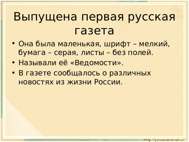 Выпущена первая русская газета Она была маленькая, шрифт – мелкий, бумага – серая, листы – без полей. Называли её «Ведомости». В газете сообщалось о различных новостях из жизни России. 