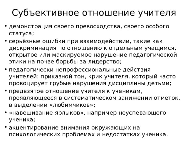 Субъективное отношение учителя демонстрация своего превосходства, своего особого статуса; серьёзные ошибки при взаимодействии, такие как дискриминация по отношению к отдельным учащимся, открытое или маскируемое нарушение педагогической этики на почве борьбы за лидерство; педагогически непрофессиональные действия учителей: приказной тон, крик учителя, который часто провоцирует грубые нарушения дисциплины детьми; предвзятое отношение учителя к ученикам, проявляющееся в систематическом занижении отметок, в выделении «любимчиков»; «навешивание ярлыков», например неуспевающего ученика; акцентирование внимания окружающих на психологических проблемах и недостатках ученика. 