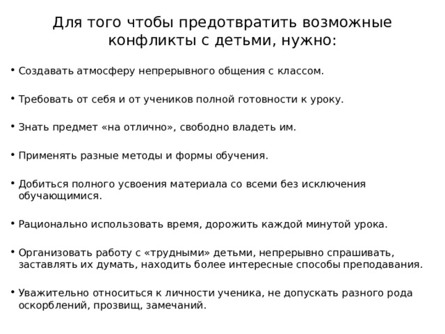 Для того чтобы предотвратить возможные конфликты с детьми, нужно: Создавать атмосферу непрерывного общения с классом. Требовать от себя и от учеников полной готовности к уроку. Знать предмет «на отлично», свободно владеть им. Применять разные методы и формы обучения. Добиться полного усвоения материала со всеми без исключения обучающимися. Рационально использовать время, дорожить каждой минутой урока. Организовать работу с «трудными» детьми, непрерывно спрашивать, заставлять их думать, находить более интересные способы преподавания. Уважительно относиться к личности ученика, не допускать разного рода оскорблений, прозвищ, замечаний. 