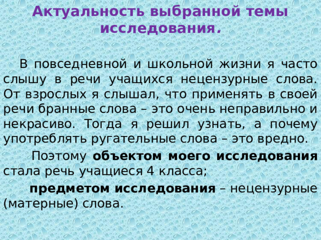 Актуальность выбранной темы исследования .  В повседневной и школьной жизни я часто слышу в речи учащихся нецензурные слова. От взрослых я слышал, что применять в своей речи бранные слова – это очень неправильно и некрасиво. Тогда я решил узнать, а почему употреблять ругательные слова – это вредно.  Поэтому объектом моего исследования стала речь учащиеся 4 класса;  предметом исследования – нецензурные (матерные) слова. 