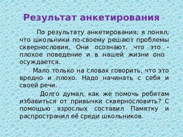Результат анкетирования  По результату анкетирования, я понял, что школьники по-своему решают проблемы сквернословия. Они осознают, что это - плохое поведение и в нашей жизни оно осуждается.  Мало только на словах говорить, что это вредно и плохо. Надо начинать с себя и своей речи.  Долго думал, как же помочь ребятам избавиться от привычки сквернословить? С помощью взрослых составил Памятку и распространил её среди школьников. 