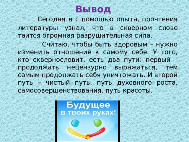 Вывод  Сегодня я с помощью опыта, прочтения литературы узнал, что в скверном слове таится огромная разрушительная сила.  Считаю, чтобы быть здоровым – нужно изменить отношение к самому себе. У того, кто сквернословит, есть два пути: первый – продолжать нецензурно выражаться, тем самым продолжать себя уничтожать. И второй путь – чистый путь, путь духовного роста, самосовершенствования, путь красоты.   