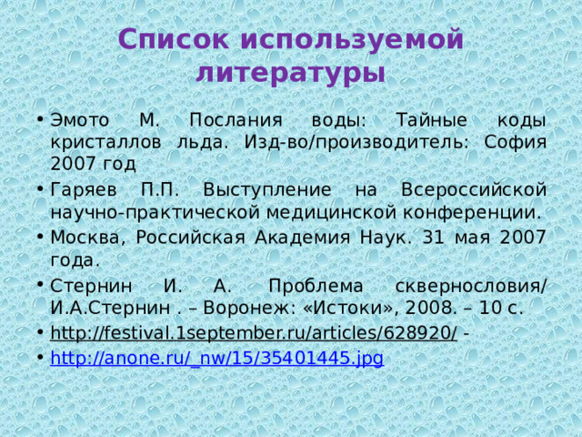 Список используемой литературы Эмото М. Послания воды: Тайные коды кристаллов льда. Изд-во/производитель: София 2007 год Гаряев П.П. Выступление на Всероссийской научно-практической медицинской конференции. Москва, Российская Академия Наук. 31 мая 2007 года. Стернин И. А.  Проблема сквернословия/ И.А.Стернин . – Воронеж: «Истоки», 2008. – 10 с. http://festival.1september.ru/articles/628920/ - http://anone.ru/_nw/15/35401445.jpg 