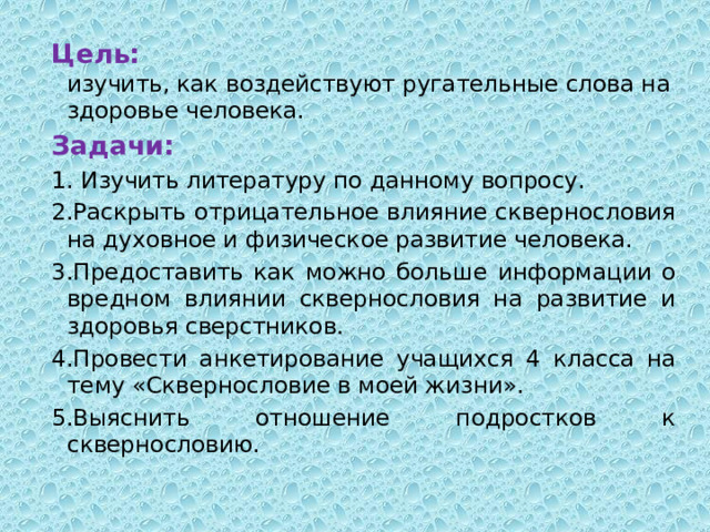 Цель:    изучить, как воздействуют ругательные слова на здоровье человека. Задачи: 1. Изучить литературу по данному вопросу. 2.Раскрыть отрицательное влияние сквернословия на духовное и физическое развитие человека. 3.Предоставить как можно больше информации о вредном влиянии сквернословия на развитие и здоровья сверстников. 4.Провести анкетирование учащихся 4 класса на тему «Сквернословие в моей жизни». 5.Выяснить отношение подростков к сквернословию. 