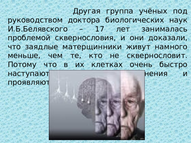  Другая группа учёных под руководством доктора биологических наук И.Б.Белявского – 17 лет занималась проблемой сквернословия, и они доказали, что заядлые матерщинники живут намного меньше, чем те, кто не сквернословит. Потому что в их клетках очень быстро наступают возрастные изменения и проявляются различные болезни. 