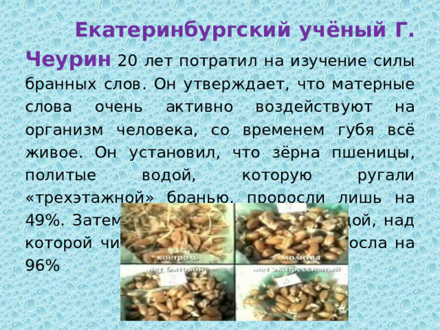  Екатеринбургский учёный Г. Чеурин  20 лет потратил на изучение силы бранных слов. Он утверждает, что матерные слова очень активно воздействуют на организм человека, со временем губя всё живое. Он установил, что зёрна пшеницы, политые водой, которую ругали «трехэтажной» бранью, проросли лишь на 49%. Затем учёные полили зёрна водой, над которой читали молитвы. И они проросла на 96%       