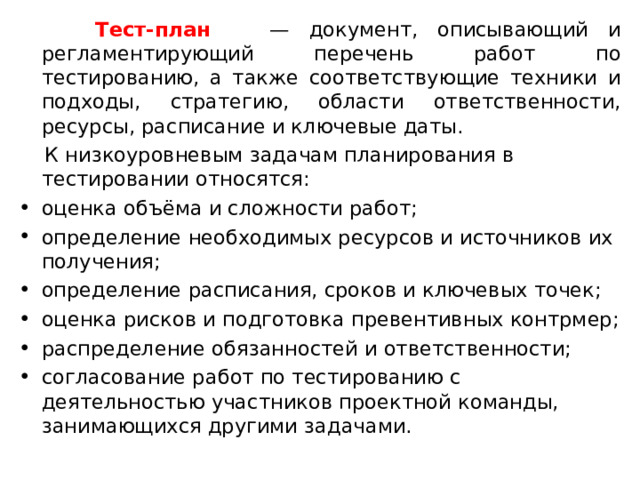  Тест-план — документ, описывающий и регламентирующий перечень работ по тестированию, а также соответствующие техники и подходы, стратегию, области ответственности, ресурсы, расписание и ключевые даты.  К низкоуровневым задачам планирования в тестировании относятся: оценка объёма и сложности работ; определение необходимых ресурсов и источников их получения; определение расписания, сроков и ключевых точек; оценка рисков и подготовка превентивных контрмер; распределение обязанностей и ответственности; согласование работ по тестированию с деятельностью участников проектной команды, занимающихся другими задачами. 