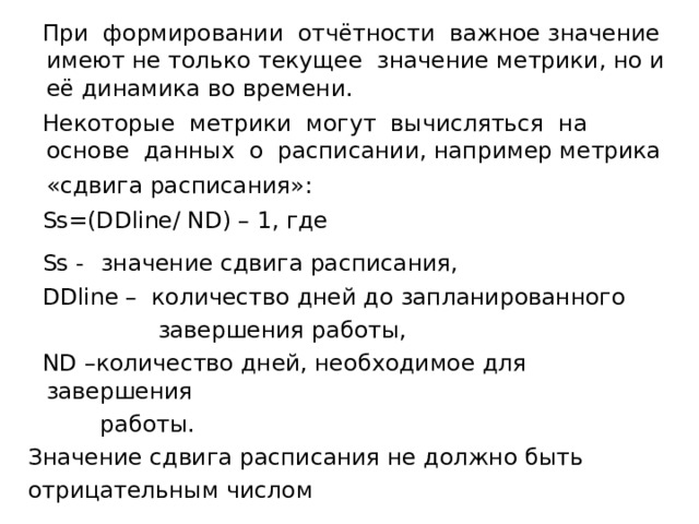  При формировании отчётности важное значение имеют не только текущее значение метрики, но и её динамика во времени.  Некоторые метрики могут вычисляться на основе данных о расписании, например метрика «сдвига расписания»:   Ss=(DDline/ ND) – 1, где   Ss -  значение сдвига расписания,   DDline – количество дней до запланированного   завершения работы,  ND – количество дней, необходимое для завершения  работы.  Значение сдвига расписания не должно быть  отрицательным числом 