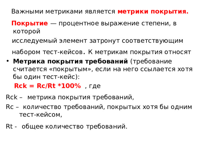  Важными метриками является метрики покрытия.  Покрытие — процентное выражение степени, в которой  исследуемый элемент затронут соответствующим  набором тест-кейсов . К метрикам покрытия относят Метрика покрытия требований (требование считается «покрытым», если на него ссылается хотя бы один тест-кейс):  Rck = Rc/Rt *100%  ,  где Rck –  метрика покрытия требований, Rc – количество требований, покрытых хотя бы одним тест-кейсом, Rt -  общее количество требований.  