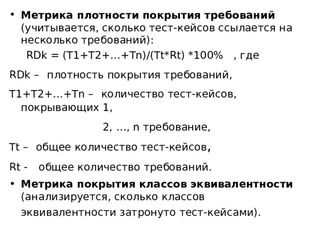 Метрика плотности покрытия требований (учитывается, сколько тест-кейсов ссылается на несколько требований):  RDk = (T1+T2+…+Tn)/(Tt*Rt) *100% , где RDk –  плотность покрытия требований,  T1+T2+…+Tn –  количество тест-кейсов, покрывающих 1,  2, …, n требование,  Tt –  общее количество тест-кейсов , Rt -  общее количество требований.  Метрика покрытия классов эквивалентности (анализируется, сколько классов эквивалентности затронуто тест-кейсами).  