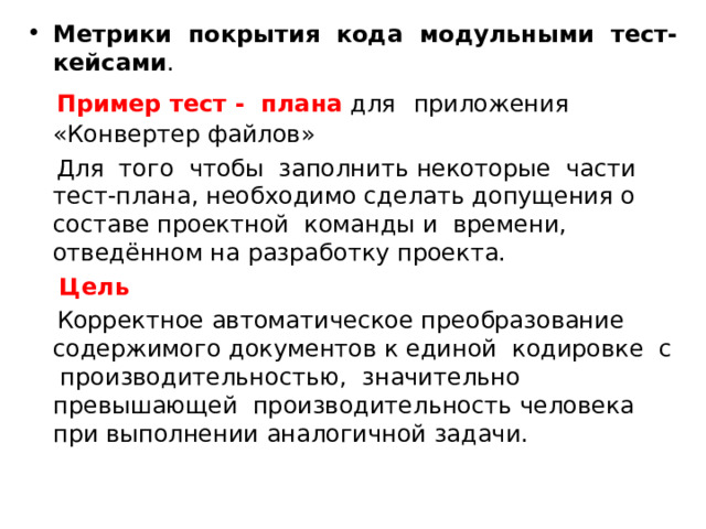 Метрики покрытия кода модульными тест-кейсами .  Пример тест - плана для  приложения «Конвертер файлов»  Для того чтобы заполнить некоторые части тест-плана, необходимо сделать допущения о составе проектной команды и времени, отведённом на разработку проекта.  Цель   Корректное автоматическое преобразование содержимого документов к единой кодировке с производительностью, значительно превышающей производительность человека при выполнении аналогичной задачи. 