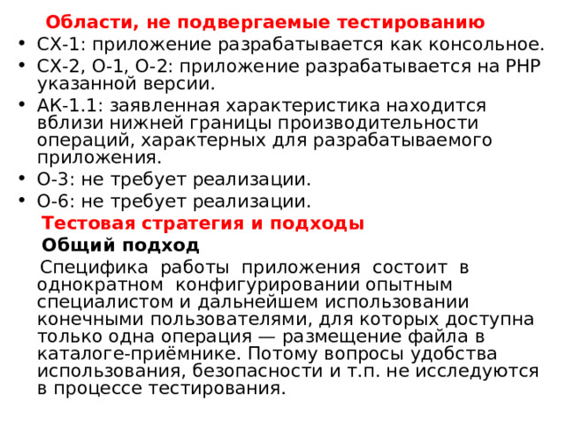  Области, не подвергаемые тестированию СХ-1: приложение разрабатывается как консольное. СХ-2, О-1, О-2: приложение разрабатывается на PHP указанной версии. АК-1.1: заявленная характеристика находится вблизи нижней границы производительности операций, характерных для разрабатываемого приложения. О-3: не требует реализации. О-6: не требует реализации.  Тестовая стратегия и подходы   Общий подход  Специфика работы приложения состоит в однократном конфигурировании опытным специалистом и дальнейшем использовании конечными пользователями, для которых доступна только одна операция — размещение файла в каталоге-приёмнике. Потому вопросы удобства использования, безопасности и т.п. не исследуются в процессе тестирования. 