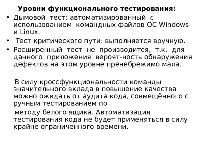  Уровни функционального тестирования: Дымовой тест: автоматизированный с использованием командных файлов ОС Windows и Linux.  Тест критического пути: выполняется вручную. Расширенный тест не производится, т.к. для данного приложения вероят-ность обнаружения дефектов на этом уровне пренебрежимо мала.  В силу кроссфункциональности команды значительного вклада в повышение качества можно ожидать от аудита кода, совмещённого с ручным тестированием по  методу белого ящика. Автоматизация тестирования кода не будет применяться в силу крайне ограниченного времени. 