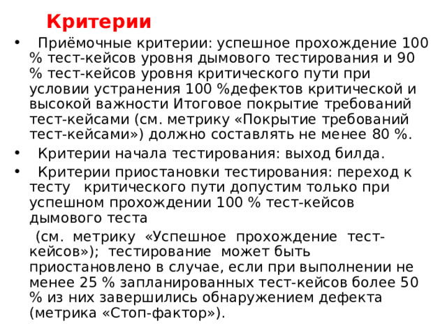  Критерии  Приёмочные критерии: успешное прохождение 100 % тест-кейсов уровня дымового тестирования и 90 % тест-кейсов уровня критического пути при условии устранения 100 %дефектов критической и высокой важности Итоговое покрытие требований тест-кейсами (см. метрику «Покрытие требований тест-кейсами») должно составлять не менее 80 %.  Критерии начала тестирования: выход билда.  Критерии приостановки тестирования: переход к тесту критического пути допустим только при успешном прохождении 100 % тест-кейсов дымового теста  (см. метрику «Успешное прохождение тест-кейсов»); тестирование может быть приостановлено в случае, если при выполнении не менее 25 % запланированных тест-кейсов более 50 % из них завершились обнаружением дефекта (метрика «Стоп-фактор»). 