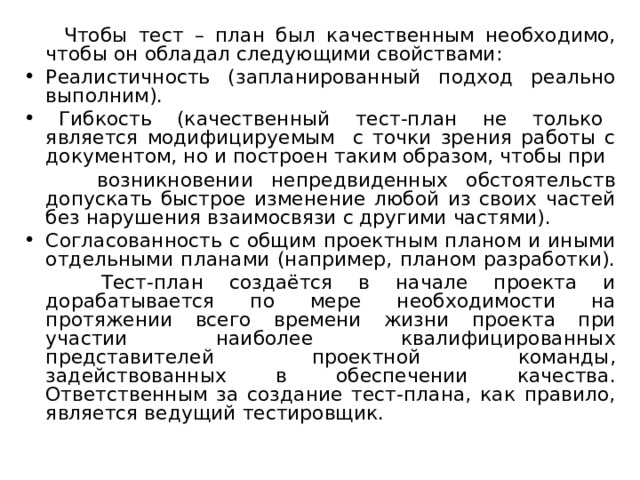  Чтобы тест – план был качественным необходимо, чтобы он обладал следующими свойствами: Реалистичность (запланированный подход реально выполним).  Гибкость (качественный тест-план не только является модифицируемым с точки зрения работы с документом, но и построен таким образом, чтобы при  возникновении непредвиденных обстоятельств допускать быстрое изменение любой из своих частей без нарушения взаимосвязи с другими частями). Согласованность с общим проектным планом и иными отдельными планами (например, планом разработки).  Тест-план создаётся в начале проекта и дорабатывается по мере необходимости на протяжении всего времени жизни проекта при участии наиболее квалифицированных представителей проектной команды, задействованных в обеспечении качества. Ответственным за создание тест-плана, как правило, является ведущий тестировщик. 