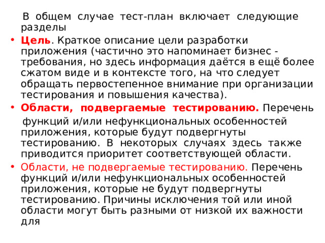  В общем случае тест-план включает следующие разделы Цель . Краткое описание цели разработки приложения (частично это напоминает бизнес - требования, но здесь информация даётся в ещё более сжатом виде и в контексте того, на что следует обращать первостепенное внимание при организации тестирования и повышения качества). Области, подвергаемые тестированию. Перечень  функций и/или нефункциональных особенностей приложения, которые будут подвергнуты тестированию. В некоторых случаях здесь также приводится приоритет соответствующей области. Области, не подвергаемые тестированию. Перечень функций и/или нефункциональных особенностей приложения, которые не будут подвергнуты тестированию. Причины исключения той или иной области могут быть разными от низкой их важности для 