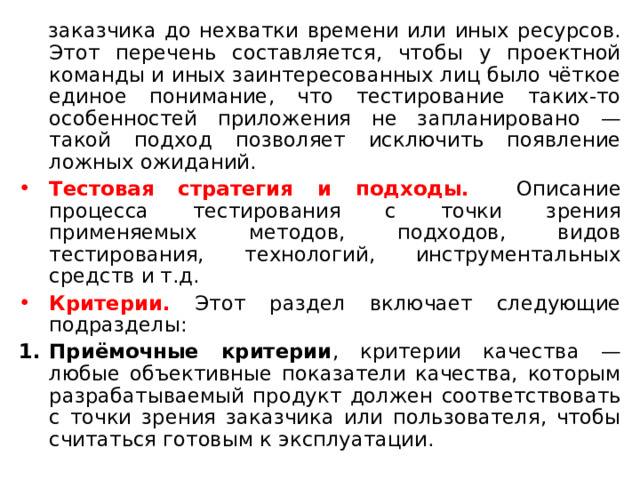 заказчика до нехватки времени или иных ресурсов. Этот перечень составляется, чтобы у проектной команды и иных заинтересованных лиц было чёткое единое понимание, что тестирование таких-то особенностей приложения не запланировано — такой подход позволяет исключить появление ложных ожиданий. Тестовая стратегия и подходы. Описание процесса тестирования с точки зрения применяемых методов, подходов, видов тестирования, технологий, инструментальных средств и т.д. Критерии. Этот раздел включает следующие подразделы: Приёмочные критерии , критерии качества — любые объективные показатели качества, которым разрабатываемый продукт должен соответствовать с точки зрения заказчика или пользователя, чтобы считаться готовым к эксплуатации. 