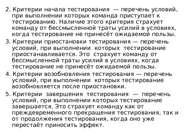 2. Критерии начала тестирования — перечень условий, при выполнении которых команда приступает к тестированию. Наличие этого критерия страхует команду от бессмысленной траты усилий в условиях, когда тестирование не принесёт ожидаемой пользы. 3. Критерии приостановки тестирования — перечень условий, при выполнении которых тестирование приостанавливается. Это страхует команду от бессмысленной траты усилий в условиях, когда тестирование не принесёт ожидаемой пользы. 4. Критерии возобновления тестирования — перечень условий, при выполнении которых тестирование возобновляется после приостановки. 5. Критерии завершения тестирования — перечень условий, при выполнении которых тестирование завершается. Это страхует команду как от преждевременного прекращения тестирования, так и от продолжения тестирования, когда оно уже перестаёт приносить эффект. 
