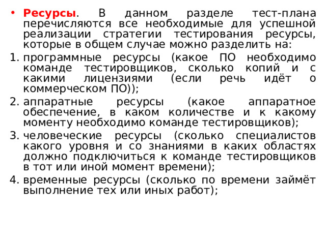 Ресурсы . В данном разделе тест-плана перечисляются все необходимые для успешной реализации стратегии тестирования ресурсы, которые в общем случае можно разделить на: программные ресурсы (какое ПО необходимо команде тестировщиков, сколько копий и с какими лицензиями (если речь идёт о коммерческом ПО)); аппаратные ресурсы (какое аппаратное обеспечение, в каком количестве и к какому моменту необходимо команде тестировщиков); человеческие ресурсы (сколько специалистов какого уровня и со знаниями в каких областях должно подключиться к команде тестировщиков в тот или иной момент времени); временные ресурсы (сколько по времени займёт выполнение тех или иных работ); 