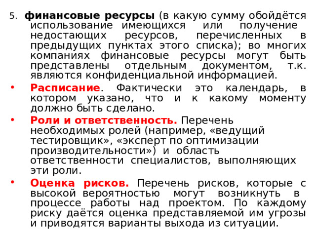 5. финансовые ресурсы (в какую сумму обойдётся использование имеющихся или получение недостающих ресурсов, перечисленных в предыдущих пунктах этого списка); во многих компаниях финансовые ресурсы могут быть представлены отдельным документом, т.к. являются конфиденциальной информацией. Расписание . Фактически это календарь, в котором указано, что и к какому моменту должно быть сделано. Роли и ответственность. Перечень необходимых ролей (например, «ведущий тестировщик», «эксперт по оптимизации производительности») и область ответственности специалистов, выполняющих эти роли. Оценка рисков. Перечень рисков, которые с высокой вероятностью могут возникнуть в процессе работы над проектом. По каждому риску даётся оценка представляемой им угрозы и приводятся варианты выхода из ситуации. 