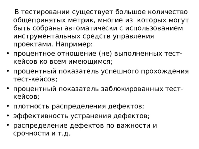  В тестировании существует большое количество общепринятых метрик, многие из которых могут быть собраны автоматически с использованием инструментальных средств управления проектами. Например: процентное отношение (не) выполненных тест-кейсов ко всем имеющимся; процентный показатель успешного прохождения тест-кейсов; процентный показатель заблокированных тест-кейсов; плотность распределения дефектов; эффективность устранения дефектов; распределение дефектов по важности и срочности и т.д. 