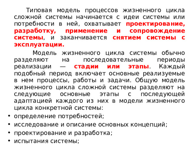  Типовая модель процессов жизненного цикла сложной системы начинается с идеи системы или потребности в ней, охватывает проектирование, разработку, применение и сопровождение системы , и заканчивается снятием системы с эксплуатации.   Модель жизненного цикла системы обычно разделяют на последовательные периоды реализации — стадии или этапы . Каждый подобный период включает основные реализуемые в нем процессы, работы и задачи. Общую модель жизненного цикла сложной системы разделяют на следующие основные этапы с последующей адаптацией каждого из них в модели жизненного цикла конкретной системы: определение потребностей; исследование и описание основных концепций; проектирование и разработка; испытания системы;  
