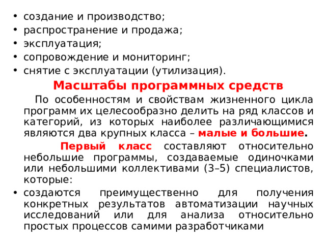 создание и производство; распространение и продажа; эксплуатация; сопровождение и мониторинг; снятие с эксплуатации (утилизация).  Масштабы программных средств  По особенностям и свойствам жизненного цикла программ их целесообразно делить на ряд классов и категорий, из которых наиболее различающимися являются два крупных класса – малые и большие .  Первый класс составляют относительно небольшие программы, создаваемые одиночками или небольшими коллективами (3–5) специалистов, которые: создаются преимущественно для получения конкретных результатов автоматизации научных исследований или для анализа относительно простых процессов самими разработчиками 