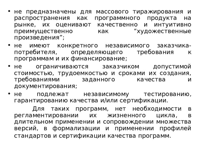 не предназначены для массового тиражирования и распространения как программного продукта на рынке, их оценивают качественно и интуитивно преимущественно как “художественные произведения”; не имеют конкретного независимого заказчика-потребителя, определяющего требования к программам и их финансирование; не ограничиваются заказчиком допустимой стоимостью, трудоемкостью и сроками их создания, требованиями заданного качества и документирования; не подлежат независимому тестированию, гарантированию качества и/или сертификации.  Для таких программ, нет необходимости в регламентировании их жизненного цикла, в длительном применении и сопровождении множества версий, в формализации и применении профилей стандартов и сертификации качества программ.  