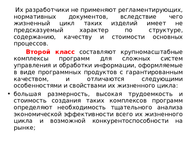  Их разработчики не применяют регламентирующих, нормативных документов, вследствие чего жизненный цикл таких изделий имеет не предсказуемый характер по структуре, содержанию, качеству и стоимости основных процессов.  Второй класс составляют крупномасштабные комплексы программ для сложных систем управления и обработки информации, оформляемые в виде программных продуктов с гарантированным качеством, и отличаются следующими особенностями и свойствами их жизненного цикла: большая размерность, высокая трудоемкость и стоимость создания таких комплексов программ определяют необходимость тщательного анализа экономической эффективности всего их жизненного цикла и возможной конкурентоспособности на рынке; 