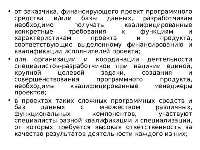 от заказчика, финансирующего проект программного средства и/или базы данных, разработчикам необходимо получать квалифицированные конкретные требования к функциям и характеристикам проекта и продукта, соответствующие выделенному финансированию и квалификации исполнителей проекта; для организации и координации деятельности специалистов-разработчиков при наличии единой, крупной целевой задачи, создания и совершенствования программного продукта, необходимы квалифицированные менеджеры проектов; в проектах таких сложных программных средств и баз данных с множеством различных, функциональных компонентов, участвуют специалисты разной квалификации и специализации, от которых требуется высокая ответственность за качество результатов деятельности каждого из них; 