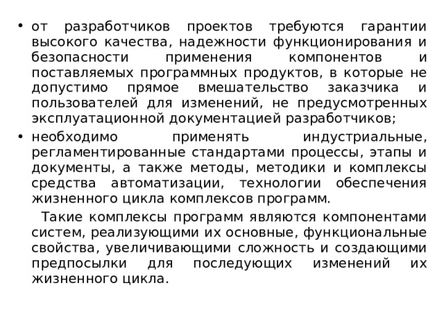 от разработчиков проектов требуются гарантии высокого качества, надежности функционирования и безопасности применения компонентов и поставляемых программных продуктов, в которые не допустимо прямое вмешательство заказчика и пользователей для изменений, не предусмотренных эксплуатационной документацией разработчиков; необходимо применять индустриальные, регламентированные стандартами процессы, этапы и документы, а также методы, методики и комплексы средства автоматизации, технологии обеспечения жизненного цикла комплексов программ.  Такие комплексы программ являются компонентами систем, реализующими их основные, функциональные свойства, увеличивающими сложность и создающими предпосылки для последующих изменений их жизненного цикла. 