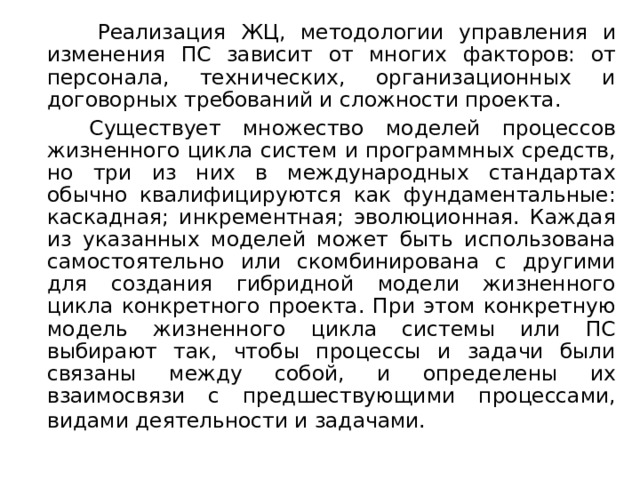 Реализация ЖЦ, методологии управления и изменения ПС зависит от многих факторов: от персонала, технических, организационных и договорных требований и сложности проекта.  Существует множество моделей процессов жизненного цикла систем и программных средств, но три из них в международных стандартах обычно квалифицируются как фундаментальные: каскадная; инкрементная; эволюционная. Каждая из указанных моделей может быть использована самостоятельно или скомбинирована с другими для создания гибридной модели жизненного цикла конкретного проекта. При этом конкретную модель жизненного цикла системы или ПС выбирают так, чтобы процессы и задачи были связаны между собой, и определены их взаимосвязи с предшествующими процессами, видами деятельности и задачами.  