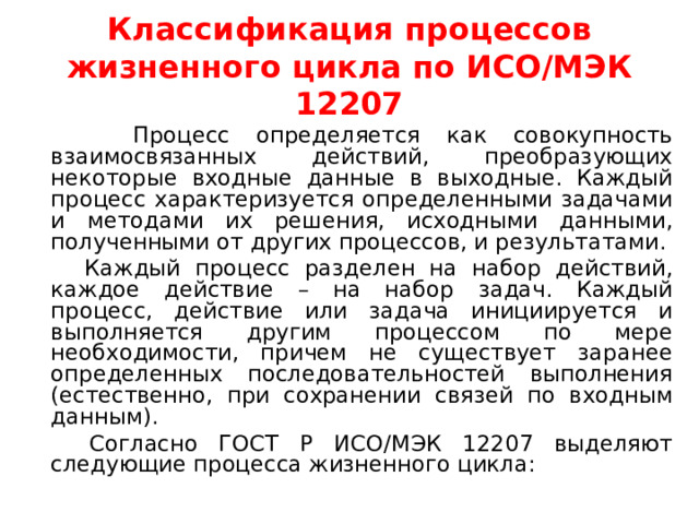 Классификация процессов жизненного цикла по ИСО/МЭК 12207  Процесс определяется как совокупность взаимосвязанных действий, преобразующих некоторые входные данные в выходные. Каждый процесс характеризуется определенными задачами и методами их решения, исходными данными, полученными от других процессов, и результатами.  Каждый процесс разделен на набор действий, каждое действие – на набор задач. Каждый процесс, действие или задача инициируется и выполняется другим процессом по мере необходимости, причем не существует заранее определенных последовательностей выполнения (естественно, при сохранении связей по входным данным).  Согласно ГОСТ Р ИСО/МЭК 12207 выделяют следующие процесса жизненного цикла: 