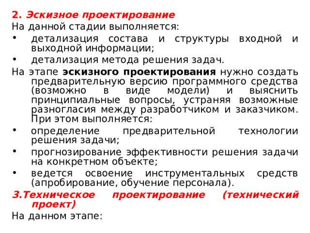 2. Эскизное проектирование На данной стадии выполняется: детализация состава и структуры входной и выходной информации; детализация метода решения задач. На этапе эскизного проектирования нужно создать предварительную версию программного средства (возможно в виде модели) и выяснить принципиальные вопросы, устраняя возможные разногласия между разработчиком и заказчиком. При этом выполняется: определение предварительной технологии решения задачи; прогнозирование эффективности решения задачи на конкретном объекте; ведется освоение инструментальных средств (апробирование, обучение персонала). 3.Техническое проектирование (технический проект) На данном этапе: 