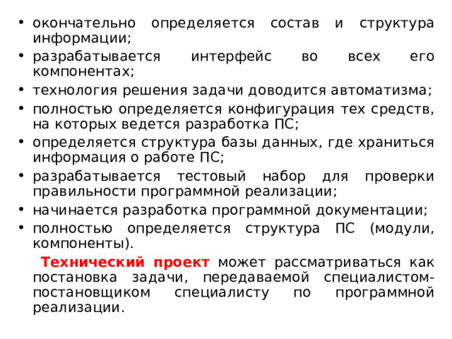 окончательно определяется состав и структура информации; разрабатывается интерфейс во всех его компонентах; технология решения задачи доводится автоматизма; полностью определяется конфигурация тех средств, на которых ведется разработка ПС; определяется структура базы данных, где храниться информация о работе ПС; разрабатывается тестовый набор для проверки правильности программной реализации; начинается разработка программной документации; полностью определяется структура ПС (модули, компоненты).  Технический проект может рассматриваться как постановка задачи, передаваемой специалистом-постановщиком специалисту по программной реализации. 
