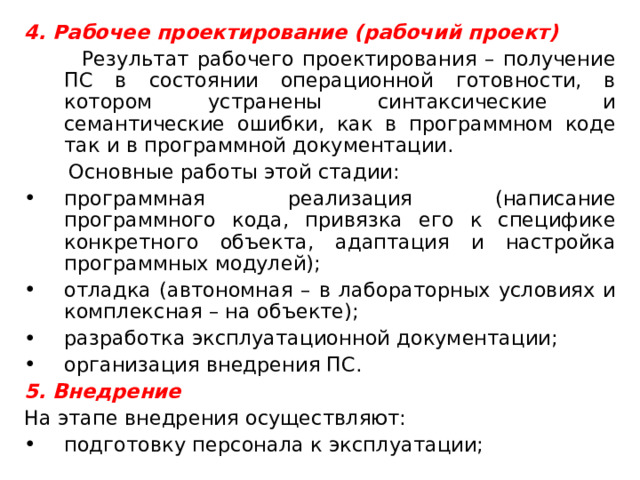 4. Рабочее проектирование (рабочий проект)  Результат рабочего проектирования – получение ПС в состоянии операционной готовности, в котором устранены синтаксические и семантические ошибки, как в программном коде так и в программной документации.  Основные работы этой стадии: программная реализация (написание программного кода, привязка его к специфике конкретного объекта, адаптация и настройка программных модулей); отладка (автономная – в лабораторных условиях и комплексная – на объекте); разработка эксплуатационной документации; организация внедрения ПС. 5. Внедрение На этапе внедрения осуществляют: подготовку персонала к эксплуатации; 