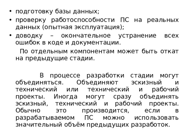 подготовку базы данных; проверку работоспособности ПС на реальных данных (опытная эксплуатация); доводку – окончательное устранение всех ошибок в коде и документации.  По отдельным компонентам может быть откат на предыдущие стадии.  В процессе разработки стадии могут объединяться. Объединяют эскизный и технический или технический и рабочий проекты. Иногда могут сразу объединять эскизный, технический и рабочий проекты. Обычно это производится, если в разрабатываемом ПС можно использовать значительный объём предыдущих разработок. 