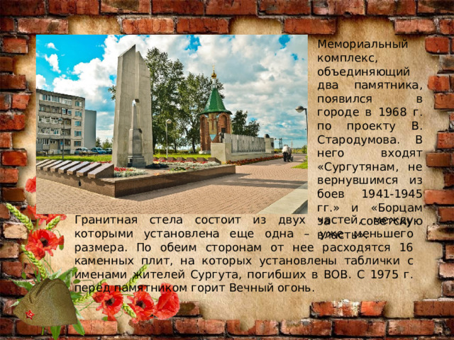 Мемориальный комплекс, объединяющий два памятника, появился в городе в 1968 г. по проекту В. Стародумова. В него входят «Сургутянам, не вернувшимся из боев 1941-1945 гг.» и «Борцам за советскую власть». Гранитная стела состоит из двух частей, между которыми установлена еще одна – уже меньшего размера. По обеим сторонам от нее расходятся 16 каменных плит, на которых установлены таблички с именами жителей Сургута, погибших в ВОВ. С 1975 г. перед памятником горит Вечный огонь. 