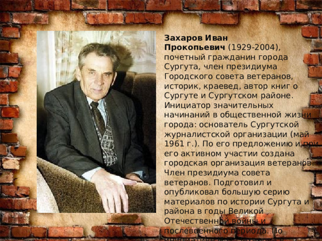 Захаров Иван Прокопьевич  (1929-2004), почетный гражданин города Сургута, член президиума Городского совета ветеранов, историк, краевед, автор книг о Сургуте и Сургутском районе. Инициатор значительных начинаний в общественной жизни города: основатель Сургутской журналистской организации (май 1961 г.). По его предложению и при его активном участии создана городская организация ветеранов. Член президиума совета ветеранов. Подготовил и опубликовал большую серию материалов по истории Сургута и района в годы Великой Отечественной войны и послевоенного периода. По инициативе И.П. Захарова в Сургуте был создан фонд Победы. 