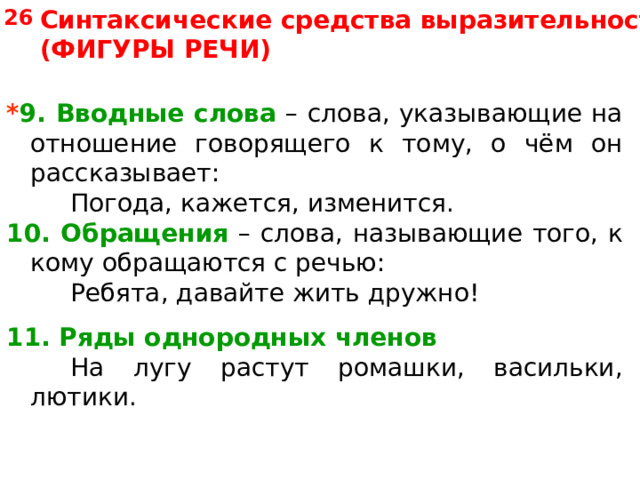 26 Синтаксические средства выразительности (ФИГУРЫ РЕЧИ) * 9. Вводные слова – слова, указывающие на отношение говорящего к тому, о чём он рассказывает:   Погода, кажется, изменится. 10. Обращения – слова, называющие того, к кому обращаются с речью:   Ребята, давайте жить дружно! 11. Ряды однородных членов    На лугу растут ромашки, васильки, лютики. 