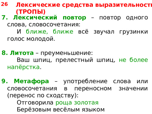 26 Лексические средства выразительности (ТРОПЫ) 7. Лексический повтор – повтор одного слова, словосочетания:   И ближе, ближе всё звучал грузинки голос молодой. 8.  Литота – преуменьшение:   Ваш шпиц, прелестный шпиц, не более напёрстка . 9. Метафора – употребление слова или словосочетания в переносном значении (перенос по сходству):   Отговорила роща золотая    Берёзовым весёлым языком 