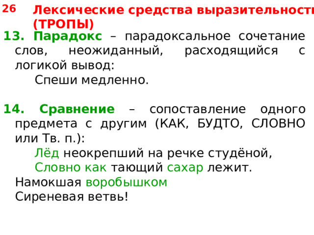 26 Лексические средства выразительности (ТРОПЫ) 13. Парадокс – парадоксальное сочетание слов, неожиданный, расходящийся с логикой вывод:   Спеши медленно. 14.  Сравнение – сопоставление одного предмета с другим (КАК, БУДТО, СЛОВНО или Тв. п.):   Лёд неокрепший на  речке студёной,   Словно как тающий сахар лежит.  Намокшая воробышком  Сиреневая ветвь! 