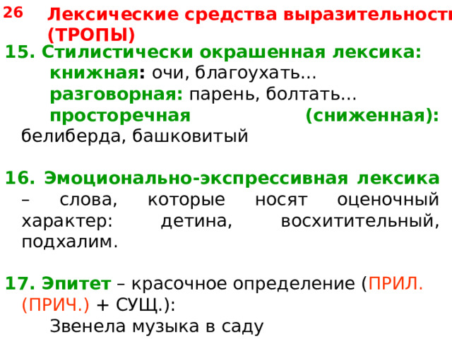 26 Лексические средства выразительности (ТРОПЫ) 15. Стилистически окрашенная лексика:   книжная :  очи, благоухать…   разговорная: парень, болтать…   просторечная (сниженная): белиберда, башковитый 16. Эмоционально-экспрессивная лексика – слова, которые носят оценочный характер: детина, восхитительный, подхалим. 17. Эпитет – красочное определение ( ПРИЛ. (ПРИЧ.) + СУЩ.):   Звенела музыка в саду   Таким невыразимым горем. 